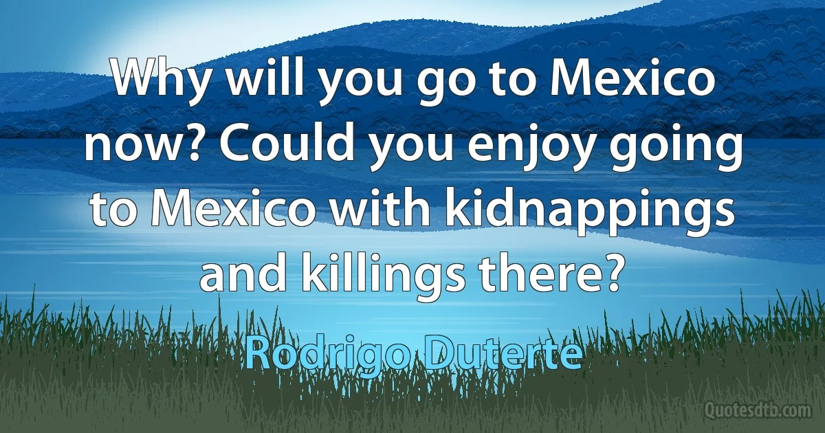 Why will you go to Mexico now? Could you enjoy going to Mexico with kidnappings and killings there? (Rodrigo Duterte)