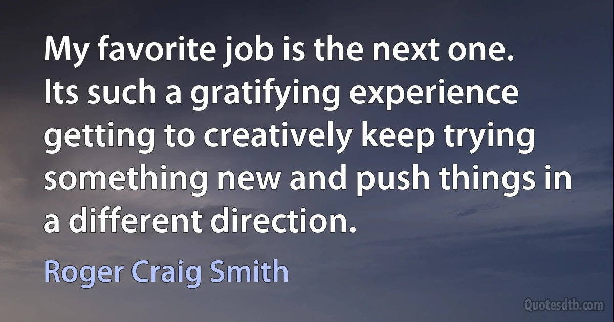 My favorite job is the next one. Its such a gratifying experience getting to creatively keep trying something new and push things in a different direction. (Roger Craig Smith)