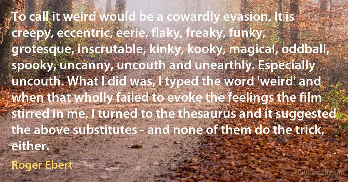 To call it weird would be a cowardly evasion. It is creepy, eccentric, eerie, flaky, freaky, funky, grotesque, inscrutable, kinky, kooky, magical, oddball, spooky, uncanny, uncouth and unearthly. Especially uncouth. What I did was, I typed the word 'weird' and when that wholly failed to evoke the feelings the film stirred in me, I turned to the thesaurus and it suggested the above substitutes - and none of them do the trick, either. (Roger Ebert)