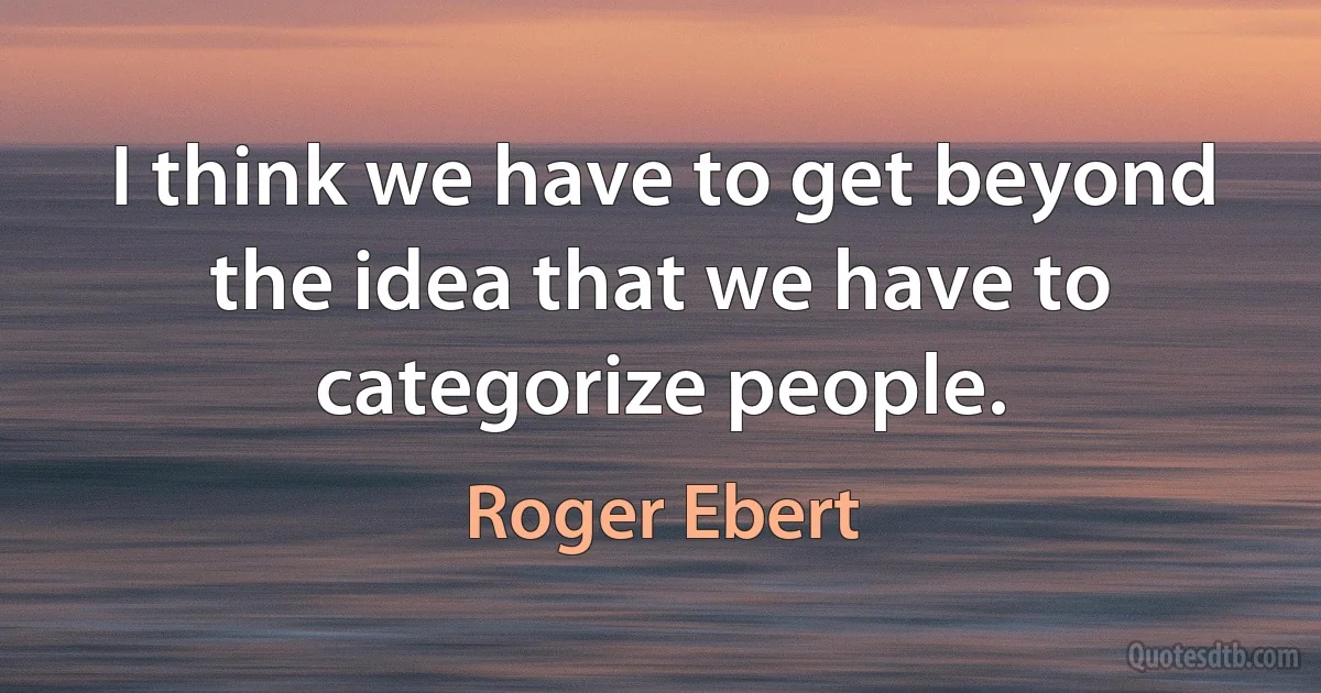 I think we have to get beyond the idea that we have to categorize people. (Roger Ebert)