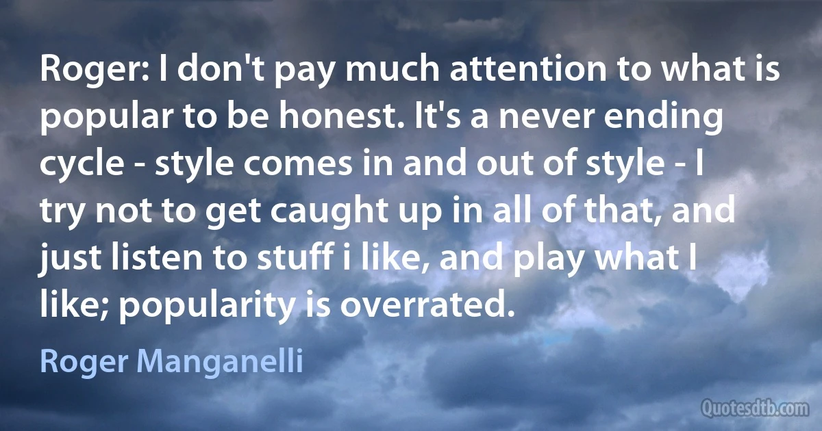 Roger: I don't pay much attention to what is popular to be honest. It's a never ending cycle - style comes in and out of style - I try not to get caught up in all of that, and just listen to stuff i like, and play what I like; popularity is overrated. (Roger Manganelli)