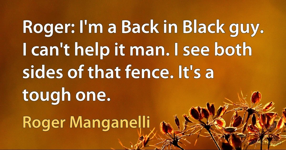 Roger: I'm a Back in Black guy. I can't help it man. I see both sides of that fence. It's a tough one. (Roger Manganelli)