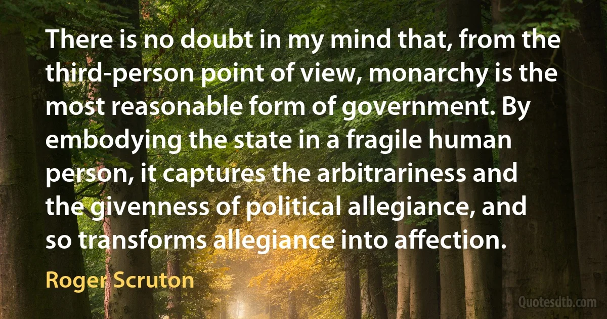 There is no doubt in my mind that, from the third-person point of view, monarchy is the most reasonable form of government. By embodying the state in a fragile human person, it captures the arbitrariness and the givenness of political allegiance, and so transforms allegiance into affection. (Roger Scruton)