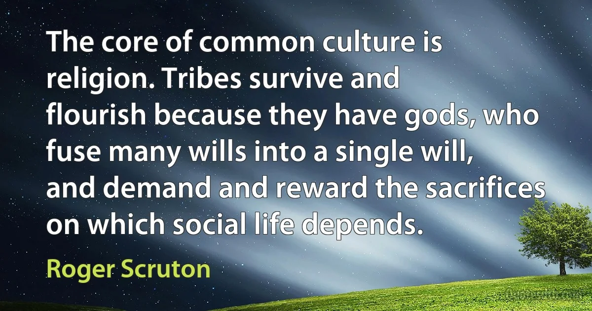 The core of common culture is religion. Tribes survive and flourish because they have gods, who fuse many wills into a single will, and demand and reward the sacrifices on which social life depends. (Roger Scruton)