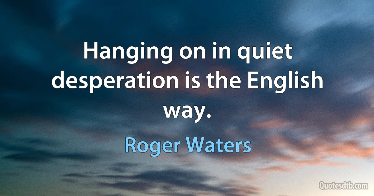 Hanging on in quiet desperation is the English way. (Roger Waters)