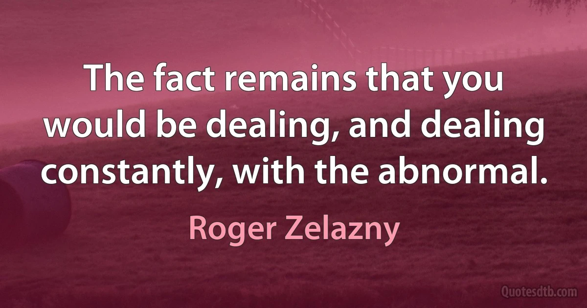 The fact remains that you would be dealing, and dealing constantly, with the abnormal. (Roger Zelazny)