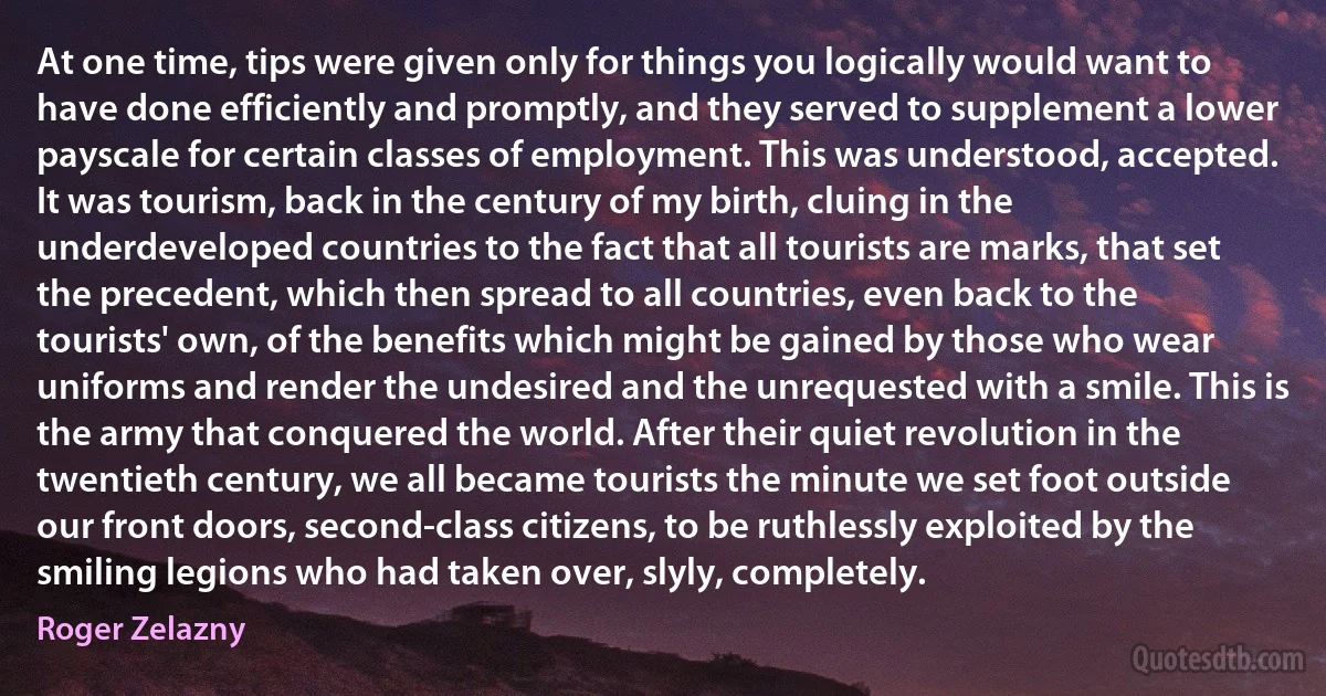 At one time, tips were given only for things you logically would want to have done efficiently and promptly, and they served to supplement a lower payscale for certain classes of employment. This was understood, accepted. It was tourism, back in the century of my birth, cluing in the underdeveloped countries to the fact that all tourists are marks, that set the precedent, which then spread to all countries, even back to the tourists' own, of the benefits which might be gained by those who wear uniforms and render the undesired and the unrequested with a smile. This is the army that conquered the world. After their quiet revolution in the twentieth century, we all became tourists the minute we set foot outside our front doors, second-class citizens, to be ruthlessly exploited by the smiling legions who had taken over, slyly, completely. (Roger Zelazny)