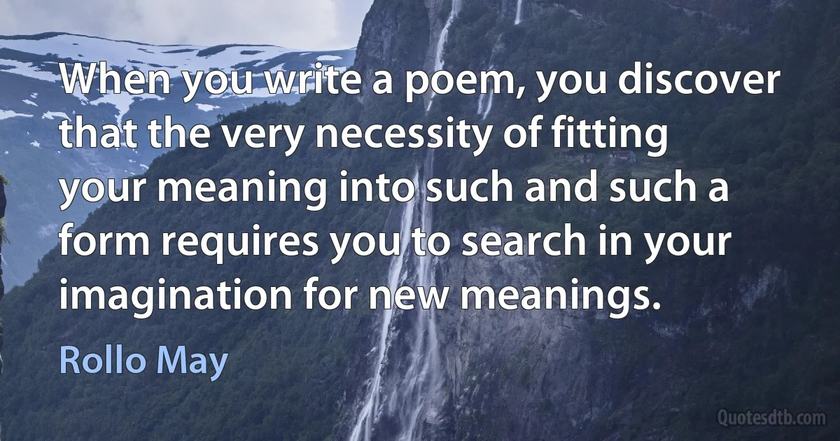 When you write a poem, you discover that the very necessity of fitting your meaning into such and such a form requires you to search in your imagination for new meanings. (Rollo May)