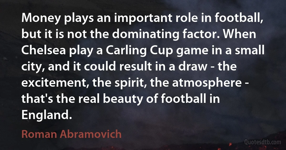 Money plays an important role in football, but it is not the dominating factor. When Chelsea play a Carling Cup game in a small city, and it could result in a draw - the excitement, the spirit, the atmosphere - that's the real beauty of football in England. (Roman Abramovich)