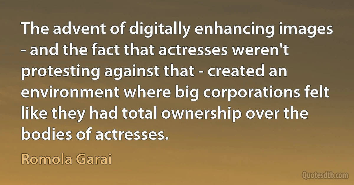 The advent of digitally enhancing images - and the fact that actresses weren't protesting against that - created an environment where big corporations felt like they had total ownership over the bodies of actresses. (Romola Garai)