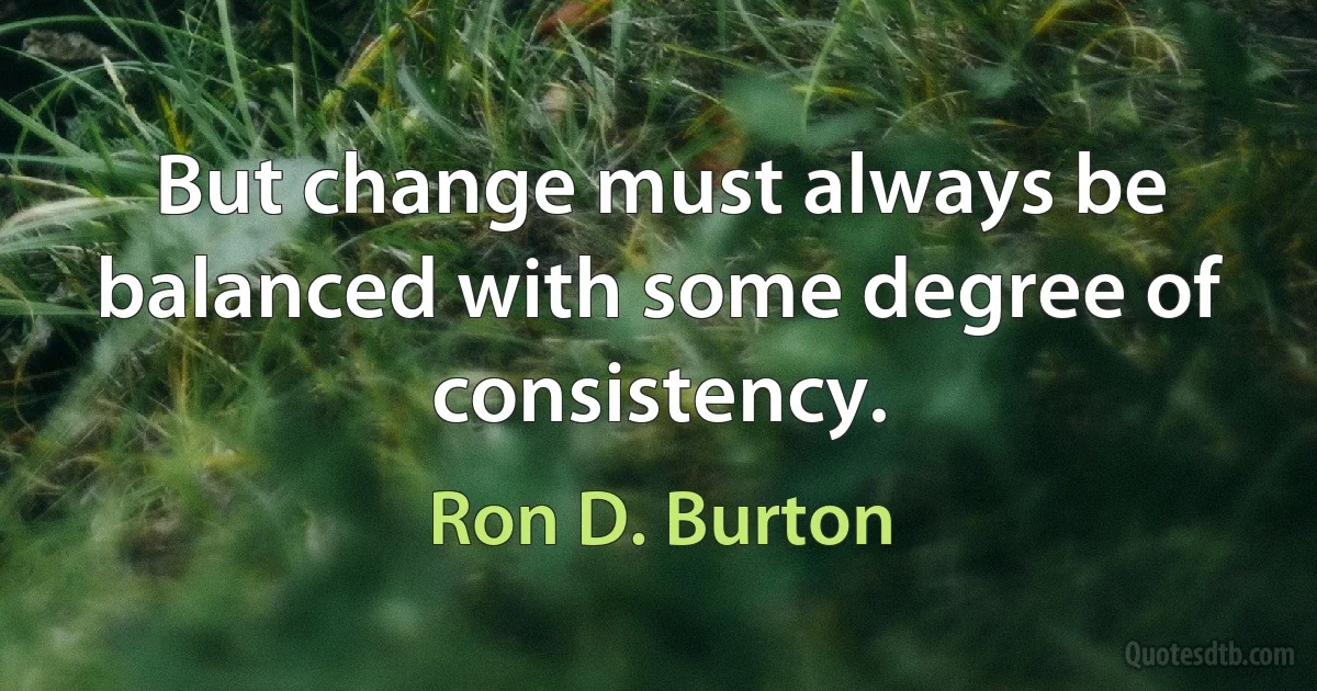 But change must always be balanced with some degree of consistency. (Ron D. Burton)