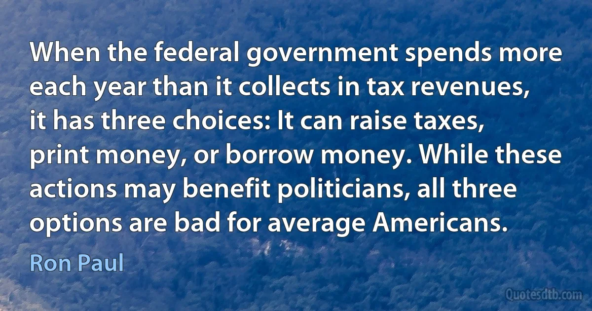 When the federal government spends more each year than it collects in tax revenues, it has three choices: It can raise taxes, print money, or borrow money. While these actions may benefit politicians, all three options are bad for average Americans. (Ron Paul)