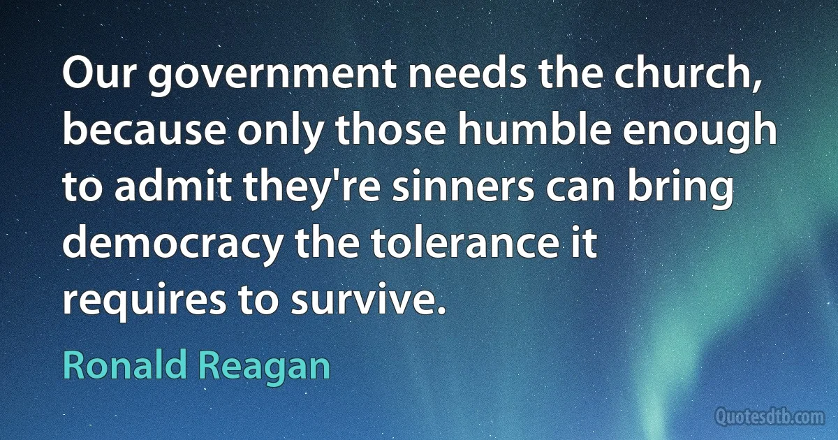 Our government needs the church, because only those humble enough to admit they're sinners can bring democracy the tolerance it requires to survive. (Ronald Reagan)