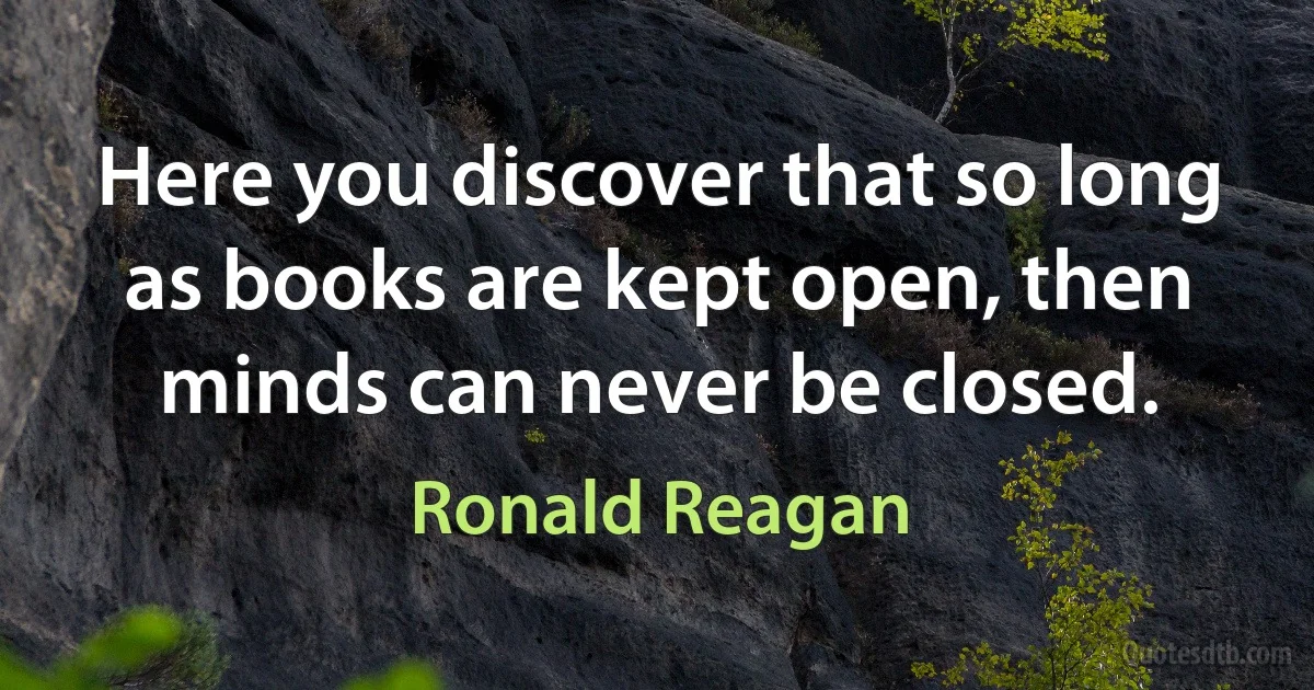 Here you discover that so long as books are kept open, then minds can never be closed. (Ronald Reagan)