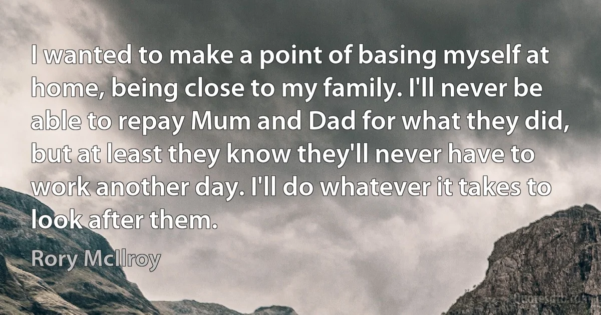 I wanted to make a point of basing myself at home, being close to my family. I'll never be able to repay Mum and Dad for what they did, but at least they know they'll never have to work another day. I'll do whatever it takes to look after them. (Rory McIlroy)