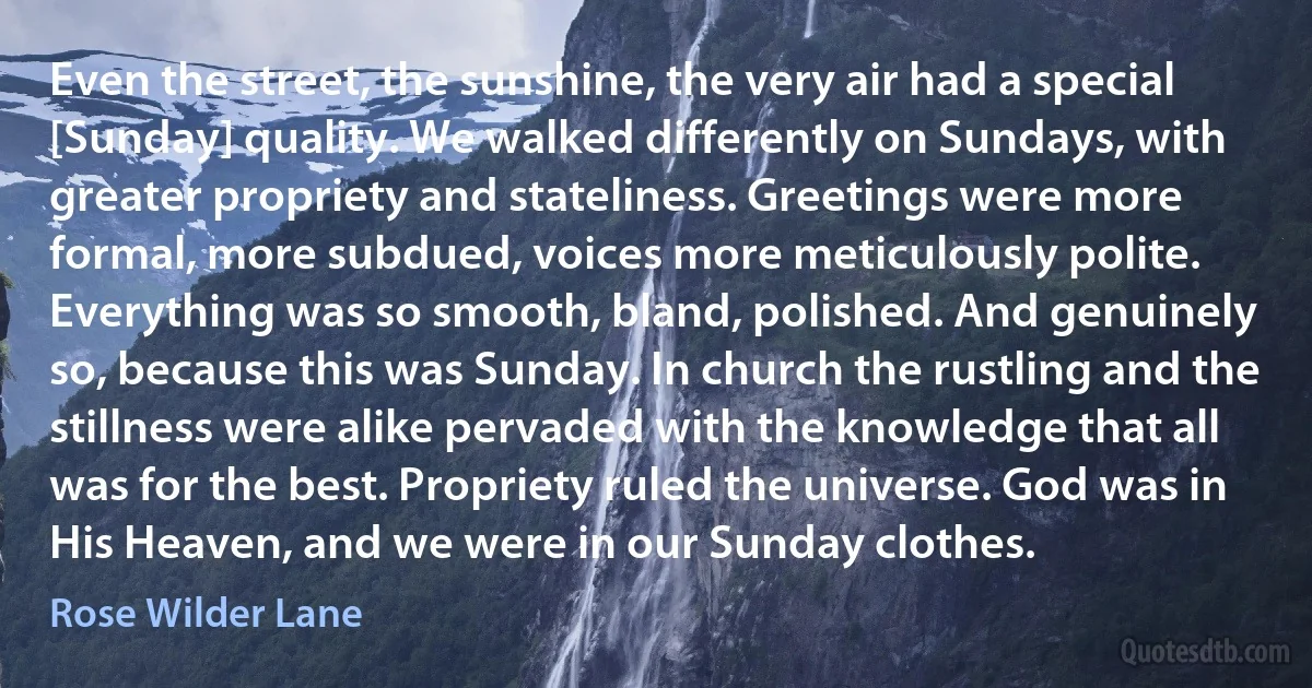 Even the street, the sunshine, the very air had a special [Sunday] quality. We walked differently on Sundays, with greater propriety and stateliness. Greetings were more formal, more subdued, voices more meticulously polite. Everything was so smooth, bland, polished. And genuinely so, because this was Sunday. In church the rustling and the stillness were alike pervaded with the knowledge that all was for the best. Propriety ruled the universe. God was in His Heaven, and we were in our Sunday clothes. (Rose Wilder Lane)