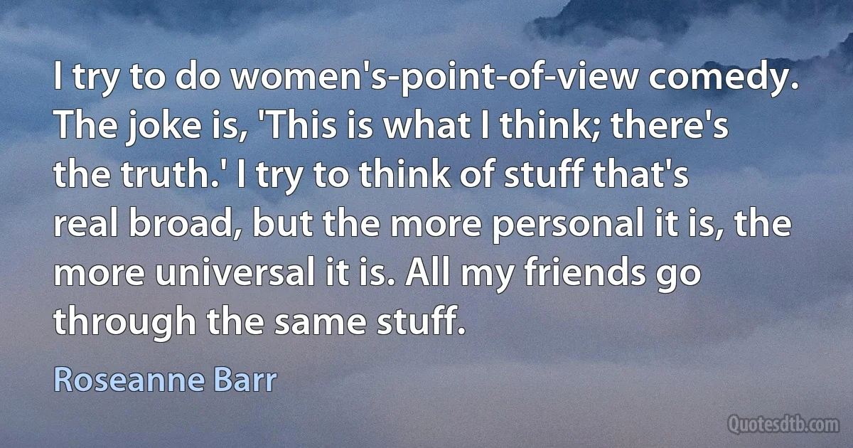 I try to do women's-point-of-view comedy. The joke is, 'This is what I think; there's the truth.' I try to think of stuff that's real broad, but the more personal it is, the more universal it is. All my friends go through the same stuff. (Roseanne Barr)