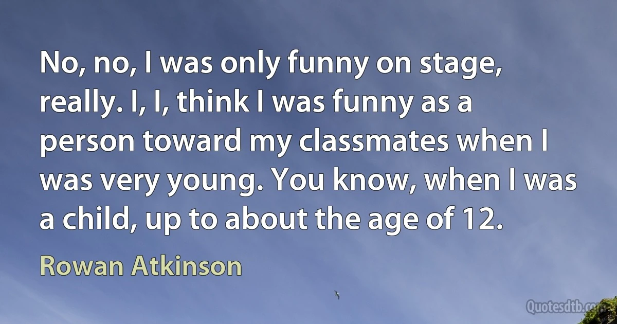 No, no, I was only funny on stage, really. I, I, think I was funny as a person toward my classmates when I was very young. You know, when I was a child, up to about the age of 12. (Rowan Atkinson)