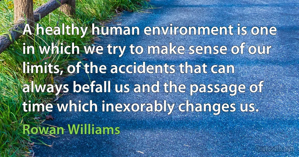 A healthy human environment is one in which we try to make sense of our limits, of the accidents that can always befall us and the passage of time which inexorably changes us. (Rowan Williams)