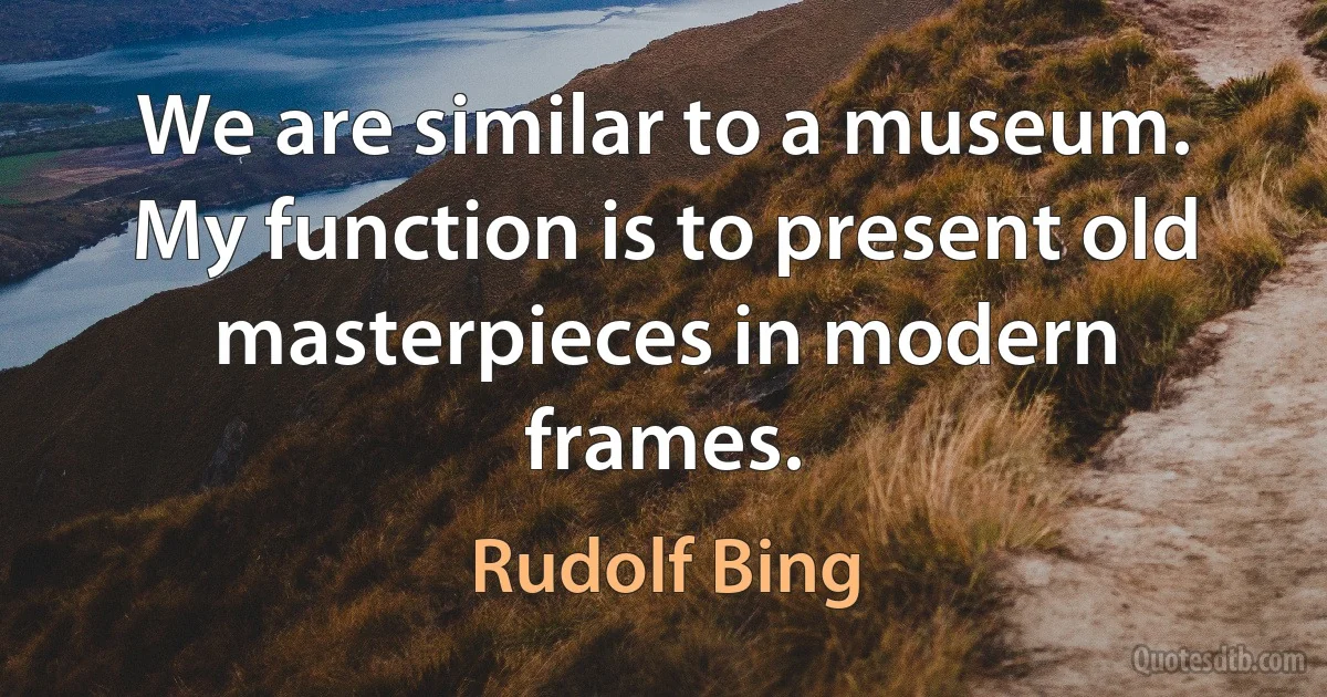 We are similar to a museum. My function is to present old masterpieces in modern frames. (Rudolf Bing)