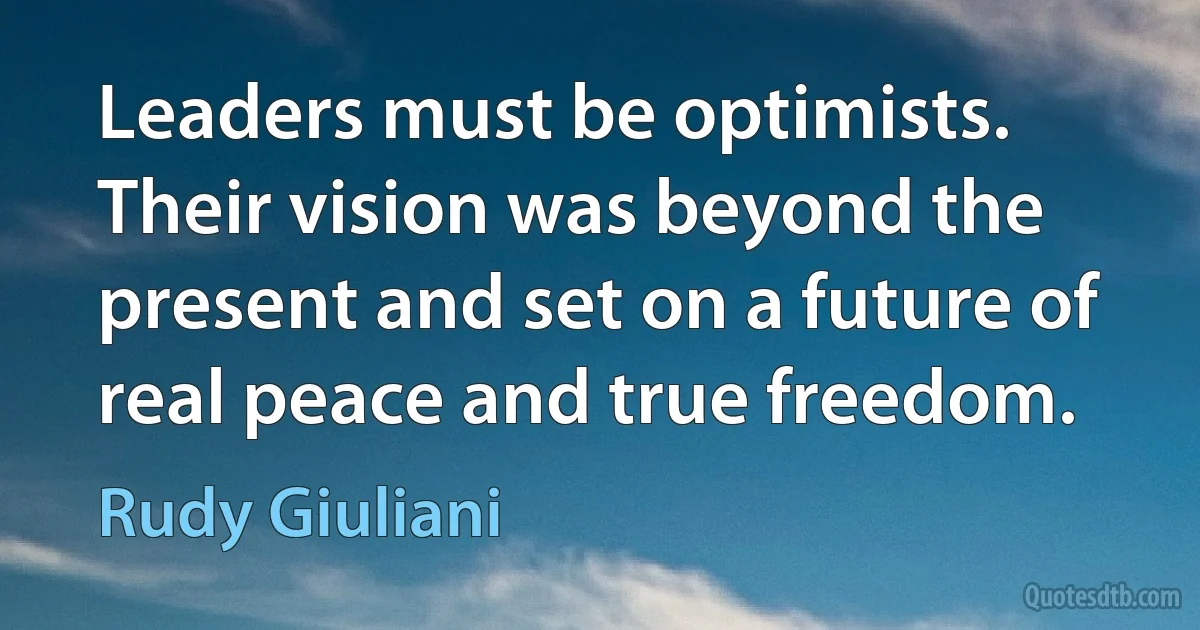 Leaders must be optimists. Their vision was beyond the present and set on a future of real peace and true freedom. (Rudy Giuliani)