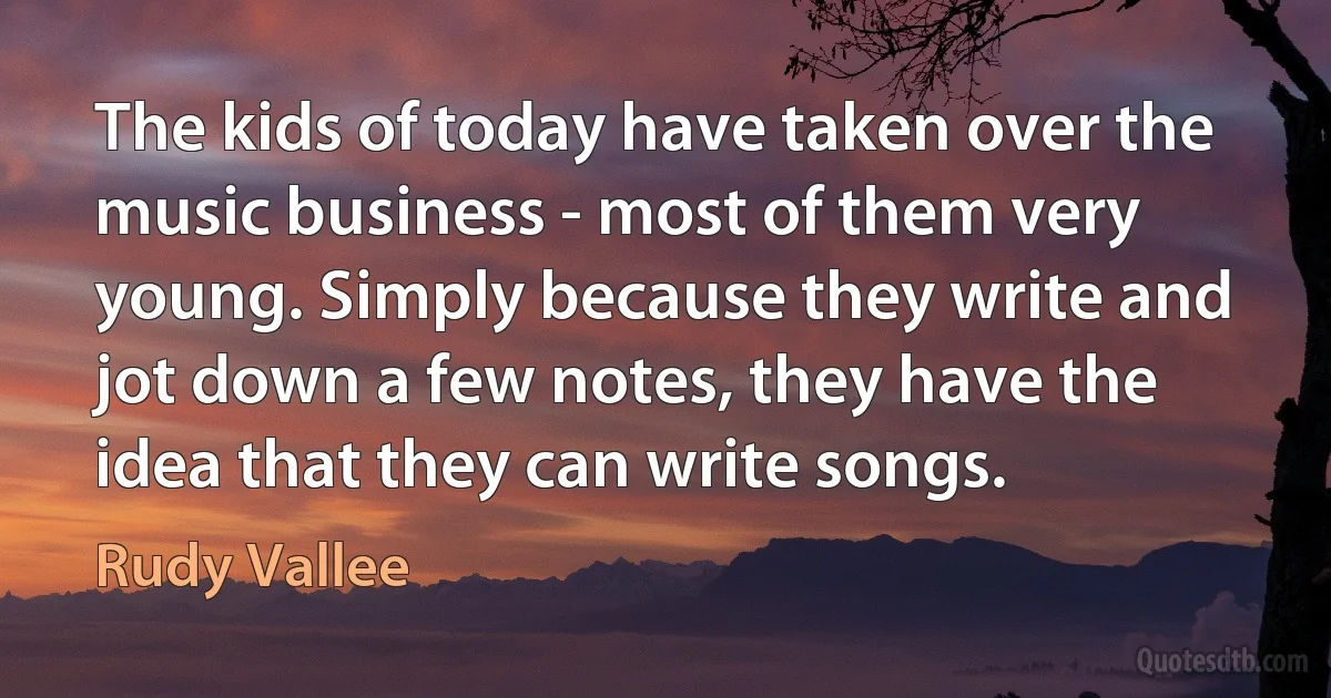 The kids of today have taken over the music business - most of them very young. Simply because they write and jot down a few notes, they have the idea that they can write songs. (Rudy Vallee)