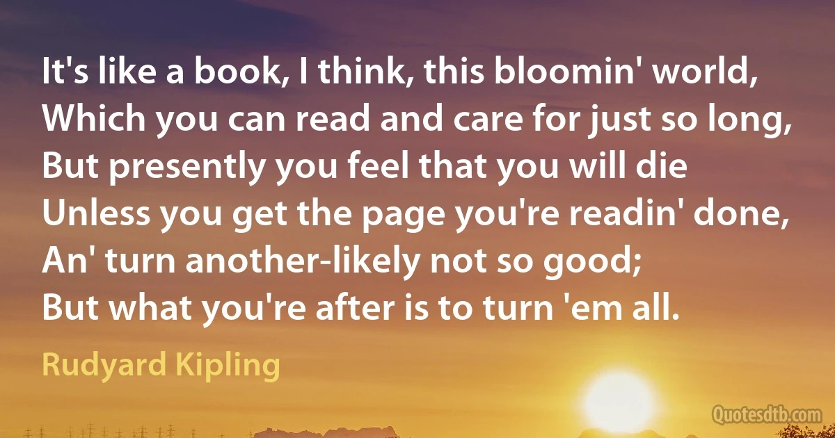 It's like a book, I think, this bloomin' world,
Which you can read and care for just so long,
But presently you feel that you will die
Unless you get the page you're readin' done,
An' turn another-likely not so good;
But what you're after is to turn 'em all. (Rudyard Kipling)