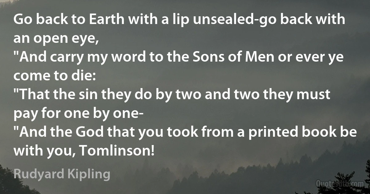 Go back to Earth with a lip unsealed-go back with an open eye,
"And carry my word to the Sons of Men or ever ye come to die:
"That the sin they do by two and two they must pay for one by one-
"And the God that you took from a printed book be with you, Tomlinson! (Rudyard Kipling)