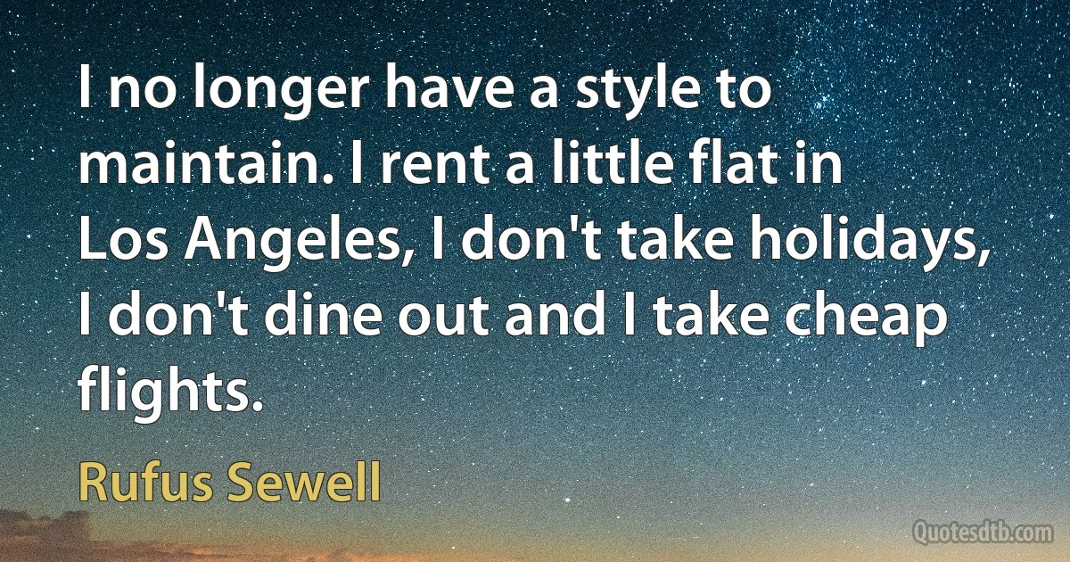 I no longer have a style to maintain. I rent a little flat in Los Angeles, I don't take holidays, I don't dine out and I take cheap flights. (Rufus Sewell)