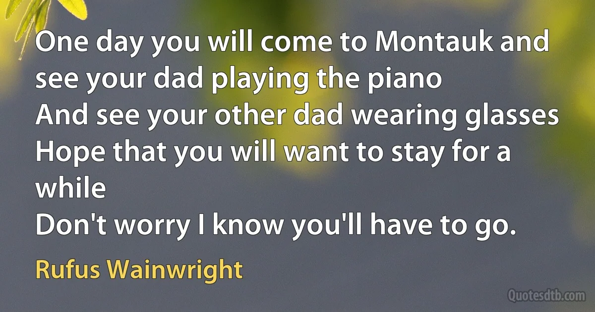 One day you will come to Montauk and see your dad playing the piano
And see your other dad wearing glasses
Hope that you will want to stay for a while
Don't worry I know you'll have to go. (Rufus Wainwright)