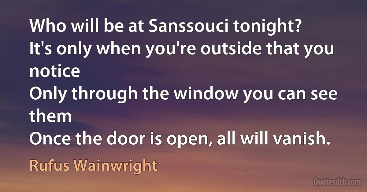 Who will be at Sanssouci tonight?
It's only when you're outside that you notice
Only through the window you can see them
Once the door is open, all will vanish. (Rufus Wainwright)