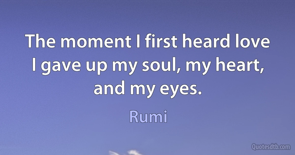 The moment I first heard love I gave up my soul, my heart, and my eyes. (Rumi)