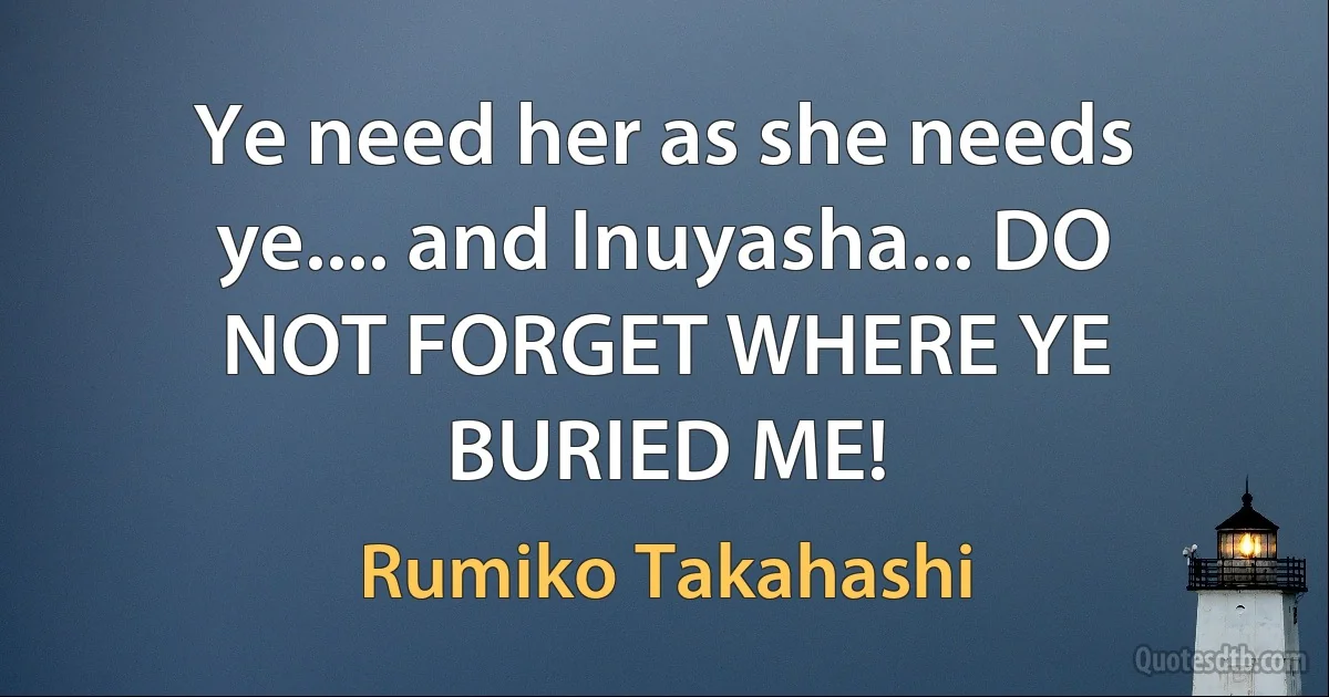 Ye need her as she needs ye.... and Inuyasha... DO NOT FORGET WHERE YE BURIED ME! (Rumiko Takahashi)