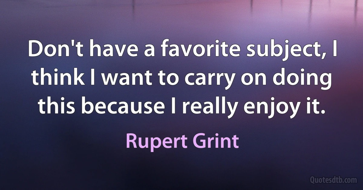 Don't have a favorite subject, I think I want to carry on doing this because I really enjoy it. (Rupert Grint)