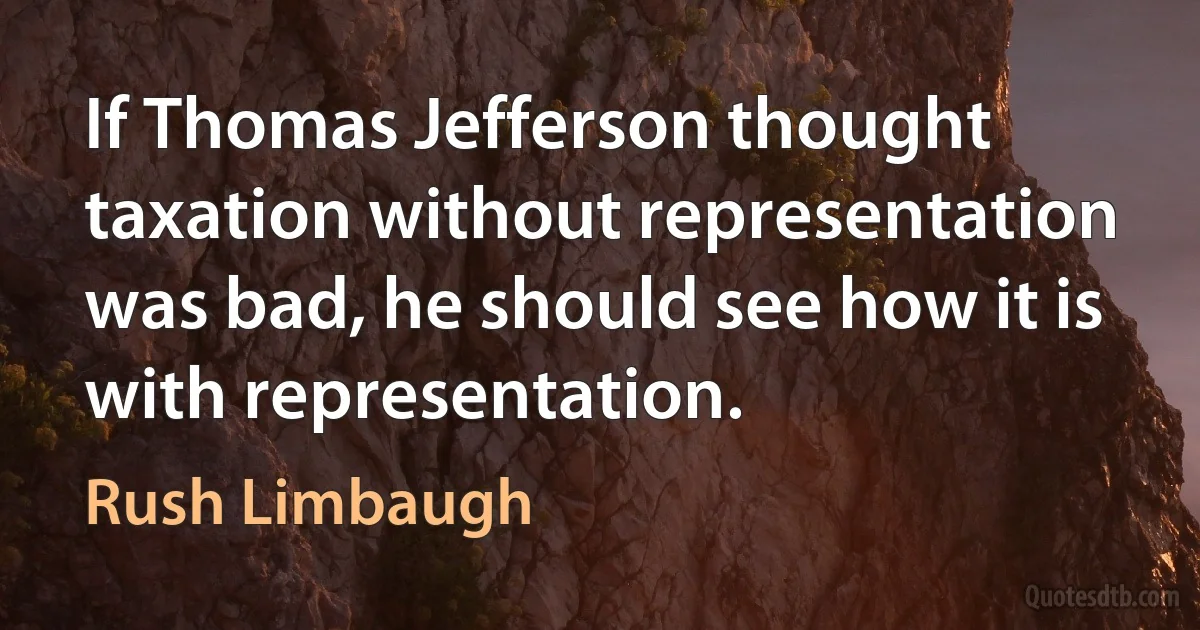 If Thomas Jefferson thought taxation without representation was bad, he should see how it is with representation. (Rush Limbaugh)