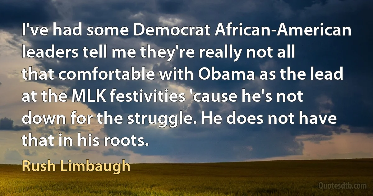 I've had some Democrat African-American leaders tell me they're really not all that comfortable with Obama as the lead at the MLK festivities 'cause he's not down for the struggle. He does not have that in his roots. (Rush Limbaugh)