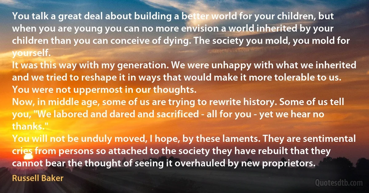 You talk a great deal about building a better world for your children, but when you are young you can no more envision a world inherited by your children than you can conceive of dying. The society you mold, you mold for yourself.
It was this way with my generation. We were unhappy with what we inherited and we tried to reshape it in ways that would make it more tolerable to us. You were not uppermost in our thoughts.
Now, in middle age, some of us are trying to rewrite history. Some of us tell you, "We labored and dared and sacrificed - all for you - yet we hear no thanks."
You will not be unduly moved, I hope, by these laments. They are sentimental cries from persons so attached to the society they have rebuilt that they cannot bear the thought of seeing it overhauled by new proprietors. (Russell Baker)