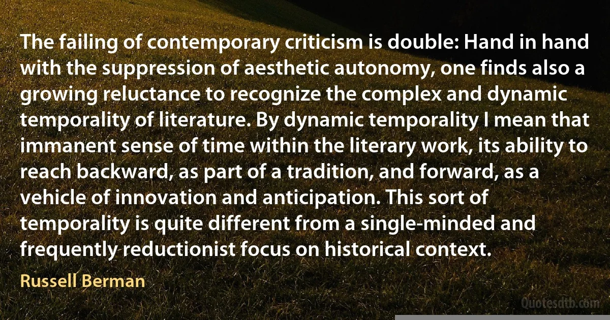 The failing of contemporary criticism is double: Hand in hand with the suppression of aesthetic autonomy, one finds also a growing reluctance to recognize the complex and dynamic temporality of literature. By dynamic temporality I mean that immanent sense of time within the literary work, its ability to reach backward, as part of a tradition, and forward, as a vehicle of innovation and anticipation. This sort of temporality is quite different from a single-minded and frequently reductionist focus on historical context. (Russell Berman)