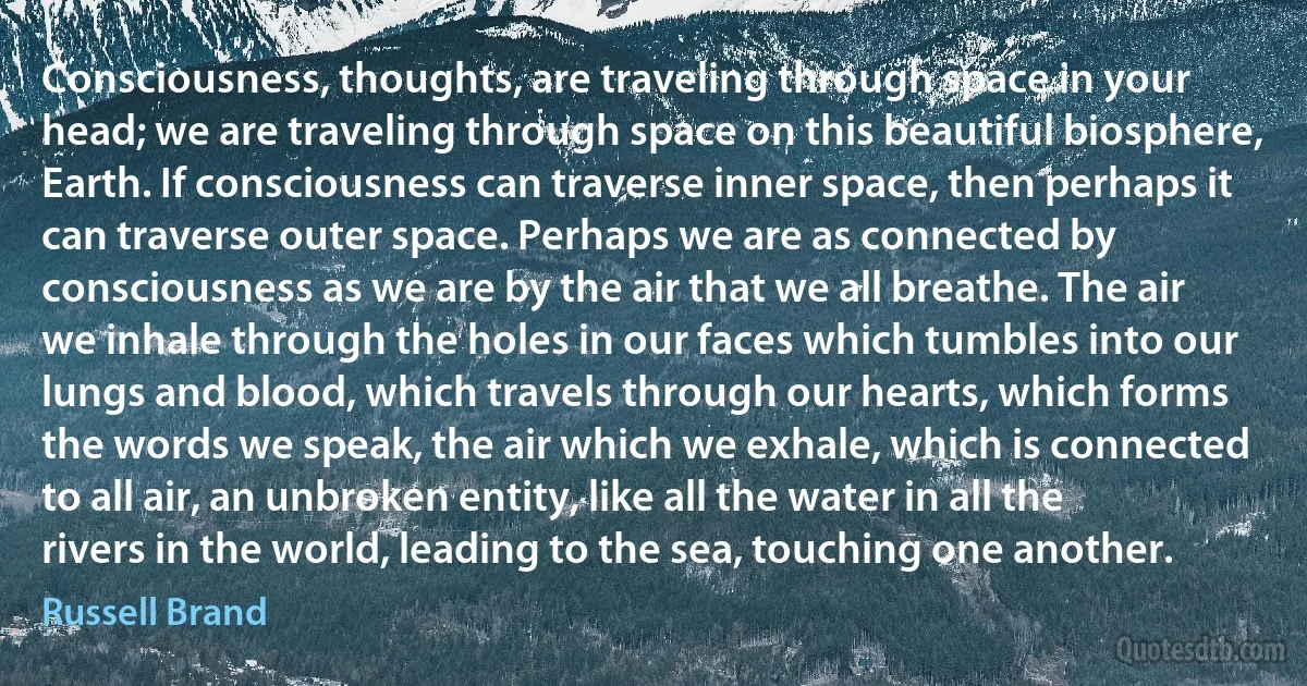 Consciousness, thoughts, are traveling through space in your head; we are traveling through space on this beautiful biosphere, Earth. If consciousness can traverse inner space, then perhaps it can traverse outer space. Perhaps we are as connected by consciousness as we are by the air that we all breathe. The air we inhale through the holes in our faces which tumbles into our lungs and blood, which travels through our hearts, which forms the words we speak, the air which we exhale, which is connected to all air, an unbroken entity, like all the water in all the rivers in the world, leading to the sea, touching one another. (Russell Brand)