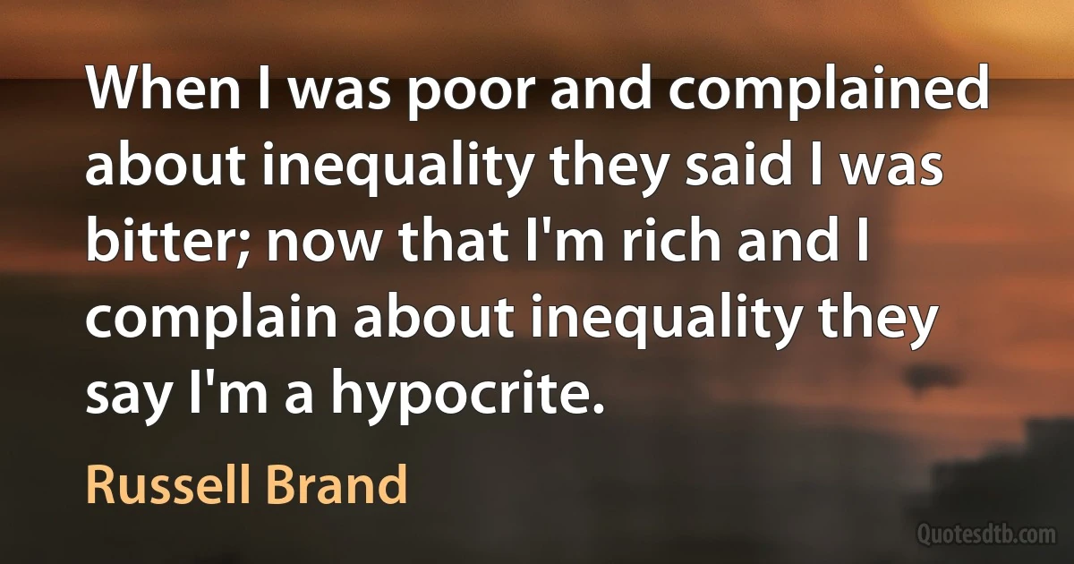 When I was poor and complained about inequality they said I was bitter; now that I'm rich and I complain about inequality they say I'm a hypocrite. (Russell Brand)