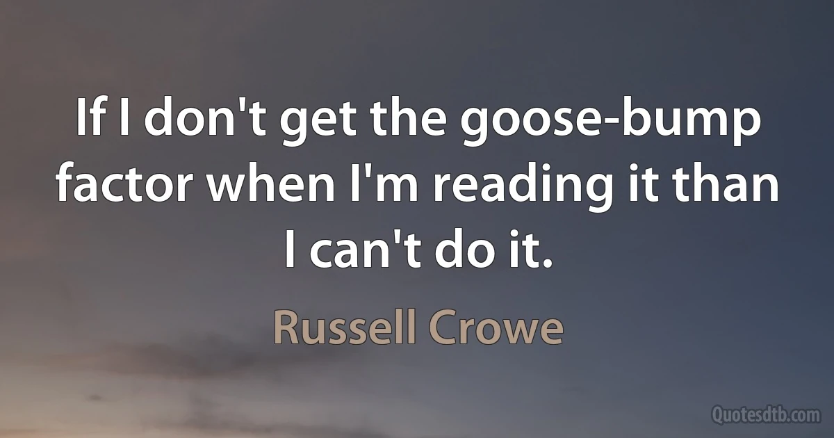 If I don't get the goose-bump factor when I'm reading it than I can't do it. (Russell Crowe)