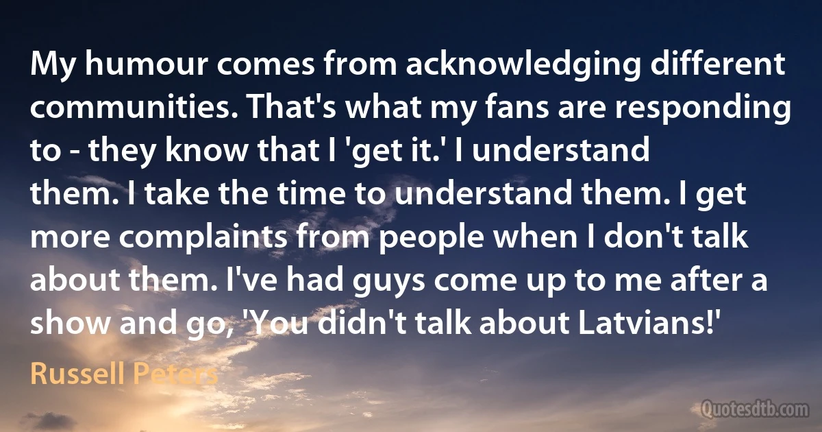 My humour comes from acknowledging different communities. That's what my fans are responding to - they know that I 'get it.' I understand them. I take the time to understand them. I get more complaints from people when I don't talk about them. I've had guys come up to me after a show and go, 'You didn't talk about Latvians!' (Russell Peters)