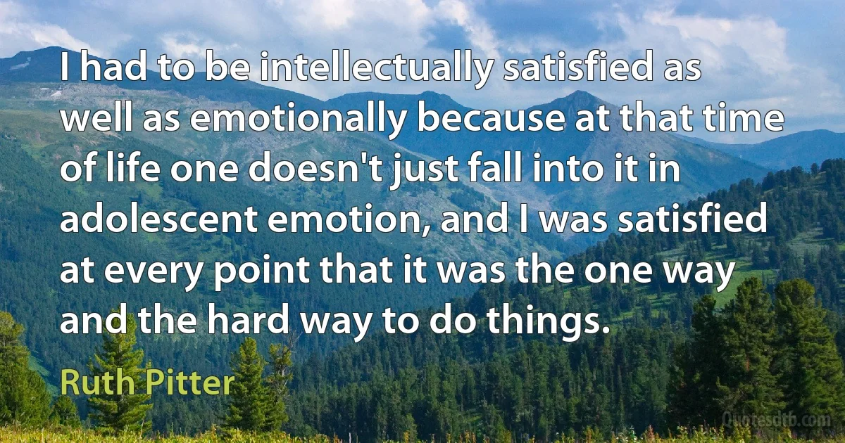 I had to be intellectually satisfied as well as emotionally because at that time of life one doesn't just fall into it in adolescent emotion, and I was satisfied at every point that it was the one way and the hard way to do things. (Ruth Pitter)