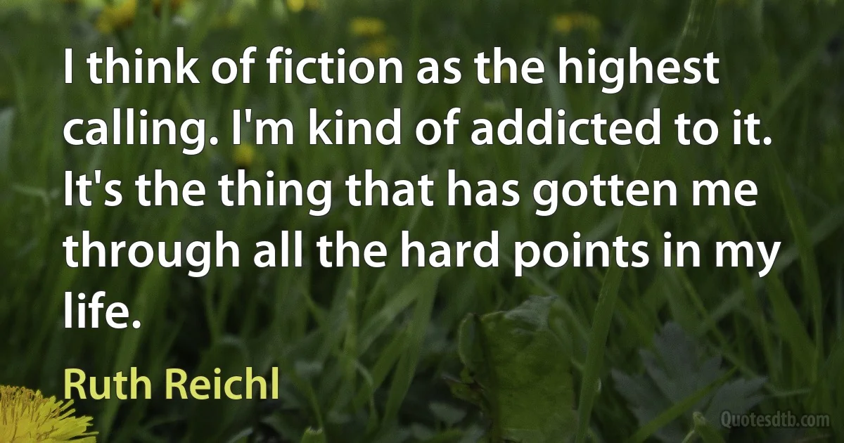 I think of fiction as the highest calling. I'm kind of addicted to it. It's the thing that has gotten me through all the hard points in my life. (Ruth Reichl)