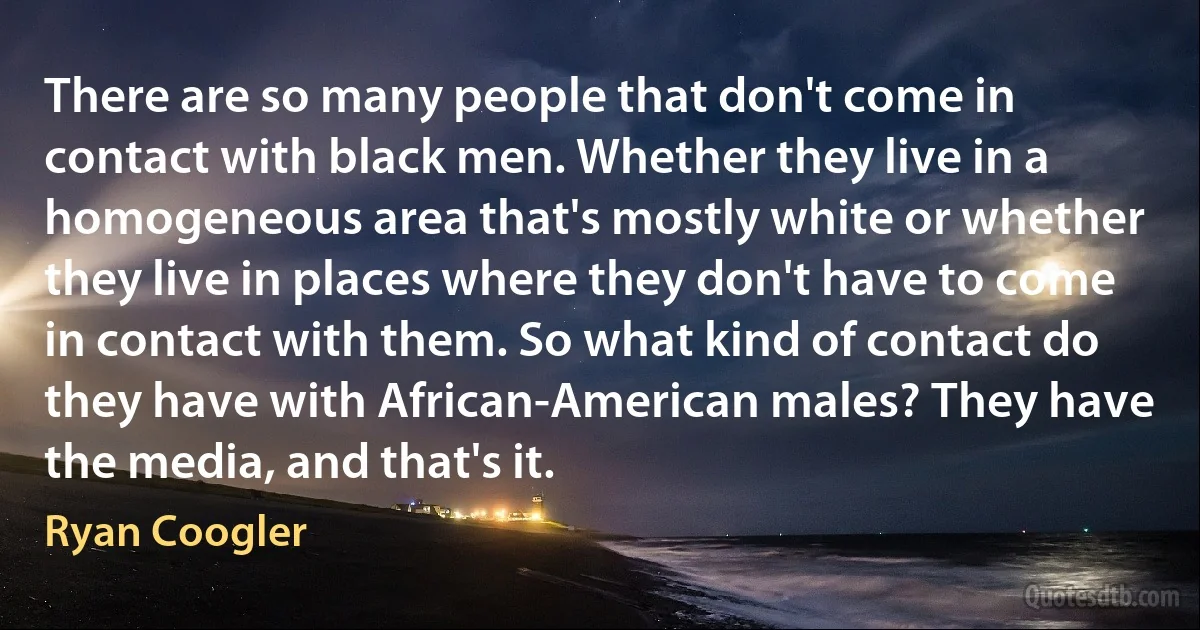 There are so many people that don't come in contact with black men. Whether they live in a homogeneous area that's mostly white or whether they live in places where they don't have to come in contact with them. So what kind of contact do they have with African-American males? They have the media, and that's it. (Ryan Coogler)