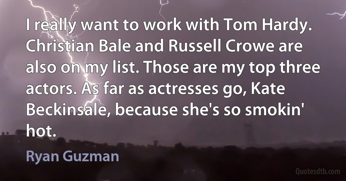 I really want to work with Tom Hardy. Christian Bale and Russell Crowe are also on my list. Those are my top three actors. As far as actresses go, Kate Beckinsale, because she's so smokin' hot. (Ryan Guzman)