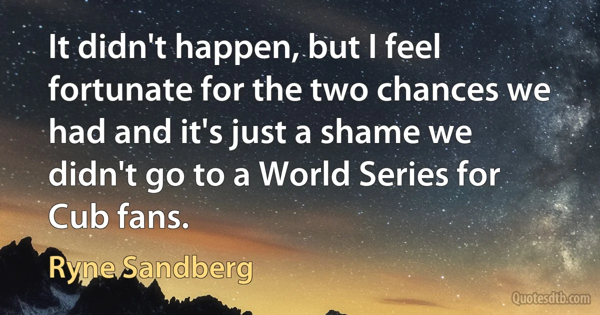 It didn't happen, but I feel fortunate for the two chances we had and it's just a shame we didn't go to a World Series for Cub fans. (Ryne Sandberg)