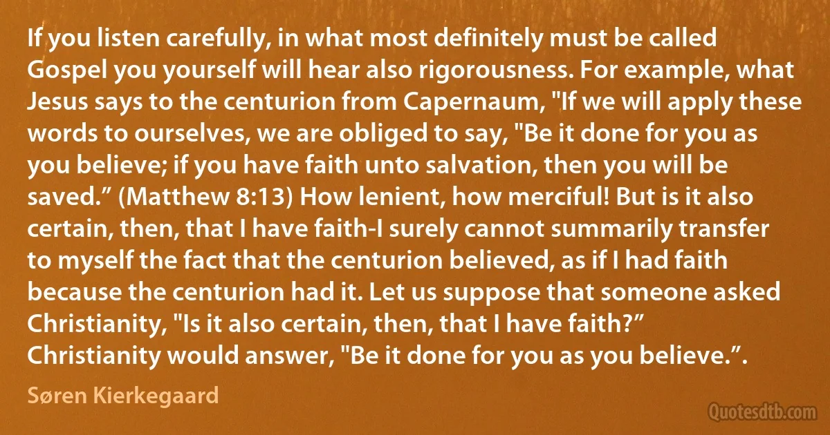 If you listen carefully, in what most definitely must be called Gospel you yourself will hear also rigorousness. For example, what Jesus says to the centurion from Capernaum, "If we will apply these words to ourselves, we are obliged to say, "Be it done for you as you believe; if you have faith unto salvation, then you will be saved.” (Matthew 8:13) How lenient, how merciful! But is it also certain, then, that I have faith-I surely cannot summarily transfer to myself the fact that the centurion believed, as if I had faith because the centurion had it. Let us suppose that someone asked Christianity, "Is it also certain, then, that I have faith?” Christianity would answer, "Be it done for you as you believe.”. (Søren Kierkegaard)