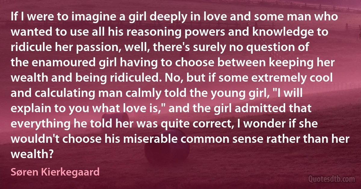 If I were to imagine a girl deeply in love and some man who wanted to use all his reasoning powers and knowledge to ridicule her passion, well, there's surely no question of the enamoured girl having to choose between keeping her wealth and being ridiculed. No, but if some extremely cool and calculating man calmly told the young girl, "I will explain to you what love is," and the girl admitted that everything he told her was quite correct, I wonder if she wouldn't choose his miserable common sense rather than her wealth? (Søren Kierkegaard)