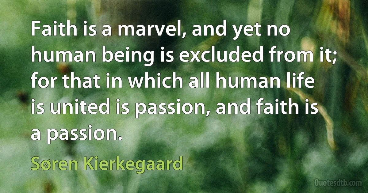 Faith is a marvel, and yet no human being is excluded from it; for that in which all human life is united is passion, and faith is a passion. (Søren Kierkegaard)